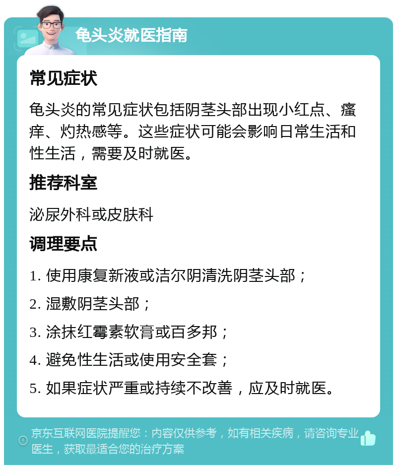 龟头炎就医指南 常见症状 龟头炎的常见症状包括阴茎头部出现小红点、瘙痒、灼热感等。这些症状可能会影响日常生活和性生活，需要及时就医。 推荐科室 泌尿外科或皮肤科 调理要点 1. 使用康复新液或洁尔阴清洗阴茎头部； 2. 湿敷阴茎头部； 3. 涂抹红霉素软膏或百多邦； 4. 避免性生活或使用安全套； 5. 如果症状严重或持续不改善，应及时就医。