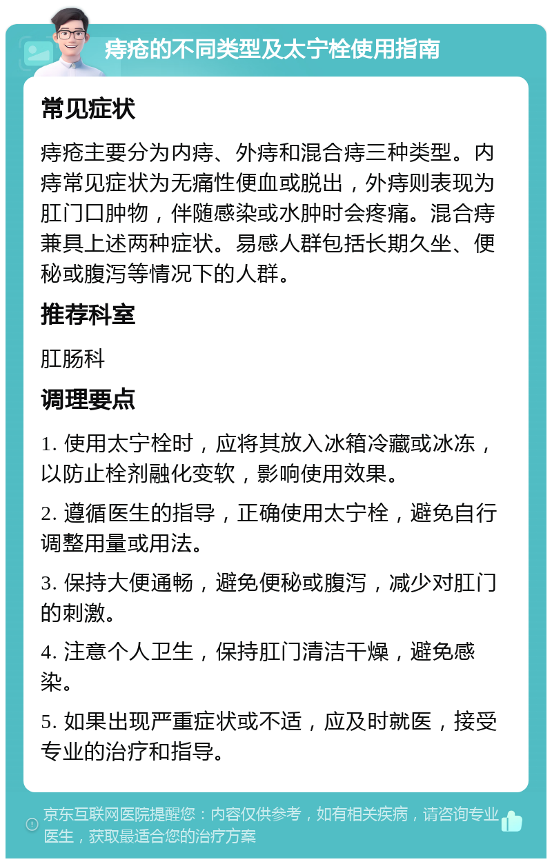 痔疮的不同类型及太宁栓使用指南 常见症状 痔疮主要分为内痔、外痔和混合痔三种类型。内痔常见症状为无痛性便血或脱出，外痔则表现为肛门口肿物，伴随感染或水肿时会疼痛。混合痔兼具上述两种症状。易感人群包括长期久坐、便秘或腹泻等情况下的人群。 推荐科室 肛肠科 调理要点 1. 使用太宁栓时，应将其放入冰箱冷藏或冰冻，以防止栓剂融化变软，影响使用效果。 2. 遵循医生的指导，正确使用太宁栓，避免自行调整用量或用法。 3. 保持大便通畅，避免便秘或腹泻，减少对肛门的刺激。 4. 注意个人卫生，保持肛门清洁干燥，避免感染。 5. 如果出现严重症状或不适，应及时就医，接受专业的治疗和指导。