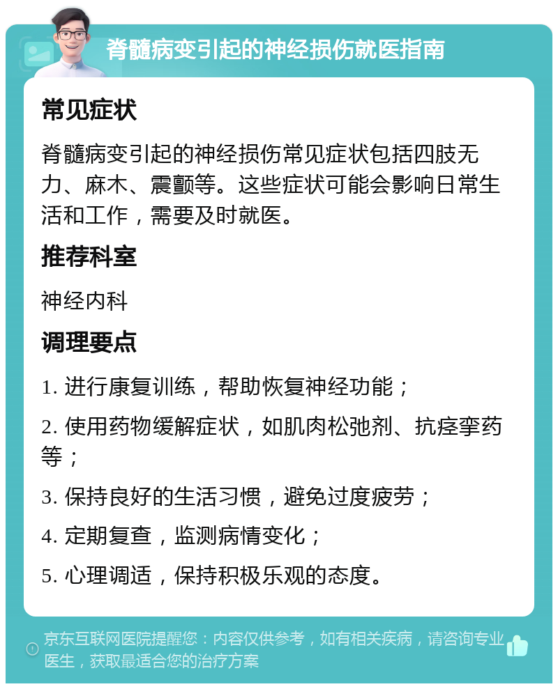 脊髓病变引起的神经损伤就医指南 常见症状 脊髓病变引起的神经损伤常见症状包括四肢无力、麻木、震颤等。这些症状可能会影响日常生活和工作，需要及时就医。 推荐科室 神经内科 调理要点 1. 进行康复训练，帮助恢复神经功能； 2. 使用药物缓解症状，如肌肉松弛剂、抗痉挛药等； 3. 保持良好的生活习惯，避免过度疲劳； 4. 定期复查，监测病情变化； 5. 心理调适，保持积极乐观的态度。