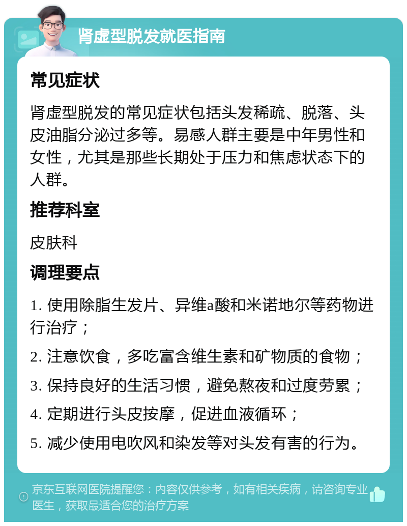 肾虚型脱发就医指南 常见症状 肾虚型脱发的常见症状包括头发稀疏、脱落、头皮油脂分泌过多等。易感人群主要是中年男性和女性，尤其是那些长期处于压力和焦虑状态下的人群。 推荐科室 皮肤科 调理要点 1. 使用除脂生发片、异维a酸和米诺地尔等药物进行治疗； 2. 注意饮食，多吃富含维生素和矿物质的食物； 3. 保持良好的生活习惯，避免熬夜和过度劳累； 4. 定期进行头皮按摩，促进血液循环； 5. 减少使用电吹风和染发等对头发有害的行为。