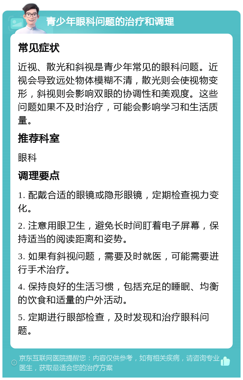 青少年眼科问题的治疗和调理 常见症状 近视、散光和斜视是青少年常见的眼科问题。近视会导致远处物体模糊不清，散光则会使视物变形，斜视则会影响双眼的协调性和美观度。这些问题如果不及时治疗，可能会影响学习和生活质量。 推荐科室 眼科 调理要点 1. 配戴合适的眼镜或隐形眼镜，定期检查视力变化。 2. 注意用眼卫生，避免长时间盯着电子屏幕，保持适当的阅读距离和姿势。 3. 如果有斜视问题，需要及时就医，可能需要进行手术治疗。 4. 保持良好的生活习惯，包括充足的睡眠、均衡的饮食和适量的户外活动。 5. 定期进行眼部检查，及时发现和治疗眼科问题。