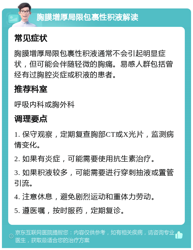 胸膜增厚局限包裹性积液解读 常见症状 胸膜增厚局限包裹性积液通常不会引起明显症状，但可能会伴随轻微的胸痛。易感人群包括曾经有过胸腔炎症或积液的患者。 推荐科室 呼吸内科或胸外科 调理要点 1. 保守观察，定期复查胸部CT或X光片，监测病情变化。 2. 如果有炎症，可能需要使用抗生素治疗。 3. 如果积液较多，可能需要进行穿刺抽液或置管引流。 4. 注意休息，避免剧烈运动和重体力劳动。 5. 遵医嘱，按时服药，定期复诊。