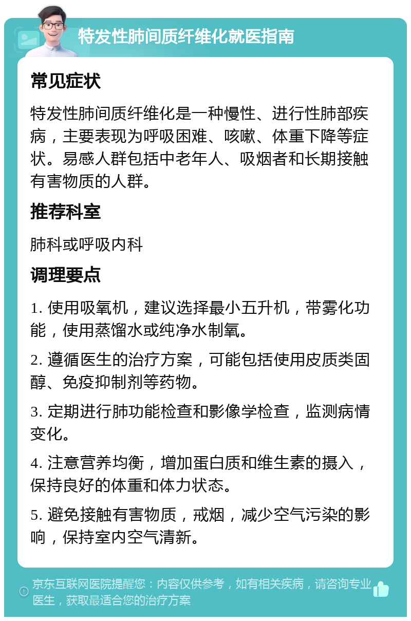 特发性肺间质纤维化就医指南 常见症状 特发性肺间质纤维化是一种慢性、进行性肺部疾病，主要表现为呼吸困难、咳嗽、体重下降等症状。易感人群包括中老年人、吸烟者和长期接触有害物质的人群。 推荐科室 肺科或呼吸内科 调理要点 1. 使用吸氧机，建议选择最小五升机，带雾化功能，使用蒸馏水或纯净水制氧。 2. 遵循医生的治疗方案，可能包括使用皮质类固醇、免疫抑制剂等药物。 3. 定期进行肺功能检查和影像学检查，监测病情变化。 4. 注意营养均衡，增加蛋白质和维生素的摄入，保持良好的体重和体力状态。 5. 避免接触有害物质，戒烟，减少空气污染的影响，保持室内空气清新。