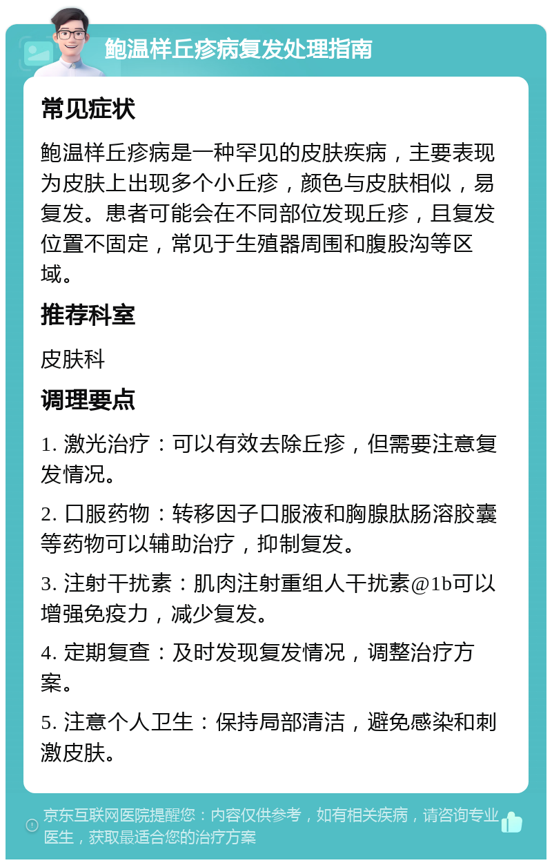 鲍温样丘疹病复发处理指南 常见症状 鲍温样丘疹病是一种罕见的皮肤疾病，主要表现为皮肤上出现多个小丘疹，颜色与皮肤相似，易复发。患者可能会在不同部位发现丘疹，且复发位置不固定，常见于生殖器周围和腹股沟等区域。 推荐科室 皮肤科 调理要点 1. 激光治疗：可以有效去除丘疹，但需要注意复发情况。 2. 口服药物：转移因子口服液和胸腺肽肠溶胶囊等药物可以辅助治疗，抑制复发。 3. 注射干扰素：肌肉注射重组人干扰素@1b可以增强免疫力，减少复发。 4. 定期复查：及时发现复发情况，调整治疗方案。 5. 注意个人卫生：保持局部清洁，避免感染和刺激皮肤。