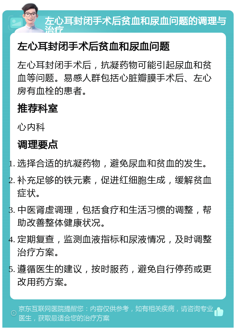 左心耳封闭手术后贫血和尿血问题的调理与治疗 左心耳封闭手术后贫血和尿血问题 左心耳封闭手术后，抗凝药物可能引起尿血和贫血等问题。易感人群包括心脏瓣膜手术后、左心房有血栓的患者。 推荐科室 心内科 调理要点 选择合适的抗凝药物，避免尿血和贫血的发生。 补充足够的铁元素，促进红细胞生成，缓解贫血症状。 中医肾虚调理，包括食疗和生活习惯的调整，帮助改善整体健康状况。 定期复查，监测血液指标和尿液情况，及时调整治疗方案。 遵循医生的建议，按时服药，避免自行停药或更改用药方案。