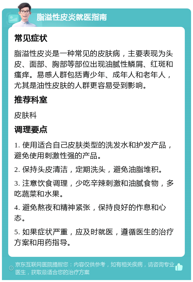 脂溢性皮炎就医指南 常见症状 脂溢性皮炎是一种常见的皮肤病，主要表现为头皮、面部、胸部等部位出现油腻性鳞屑、红斑和瘙痒。易感人群包括青少年、成年人和老年人，尤其是油性皮肤的人群更容易受到影响。 推荐科室 皮肤科 调理要点 1. 使用适合自己皮肤类型的洗发水和护发产品，避免使用刺激性强的产品。 2. 保持头皮清洁，定期洗头，避免油脂堆积。 3. 注意饮食调理，少吃辛辣刺激和油腻食物，多吃蔬菜和水果。 4. 避免熬夜和精神紧张，保持良好的作息和心态。 5. 如果症状严重，应及时就医，遵循医生的治疗方案和用药指导。