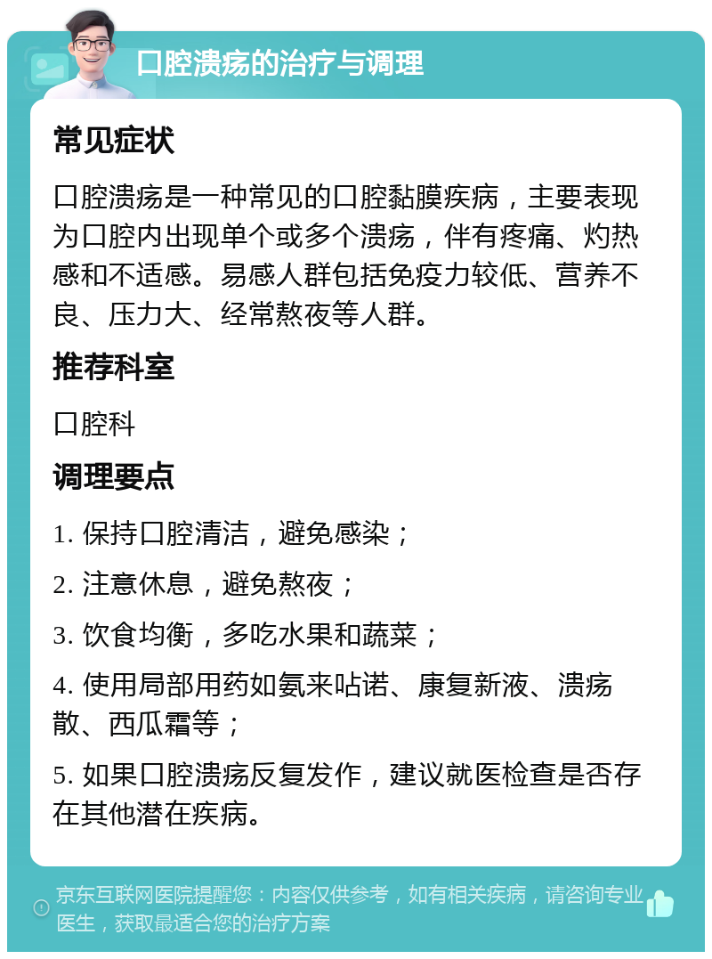 口腔溃疡的治疗与调理 常见症状 口腔溃疡是一种常见的口腔黏膜疾病，主要表现为口腔内出现单个或多个溃疡，伴有疼痛、灼热感和不适感。易感人群包括免疫力较低、营养不良、压力大、经常熬夜等人群。 推荐科室 口腔科 调理要点 1. 保持口腔清洁，避免感染； 2. 注意休息，避免熬夜； 3. 饮食均衡，多吃水果和蔬菜； 4. 使用局部用药如氨来呫诺、康复新液、溃疡散、西瓜霜等； 5. 如果口腔溃疡反复发作，建议就医检查是否存在其他潜在疾病。