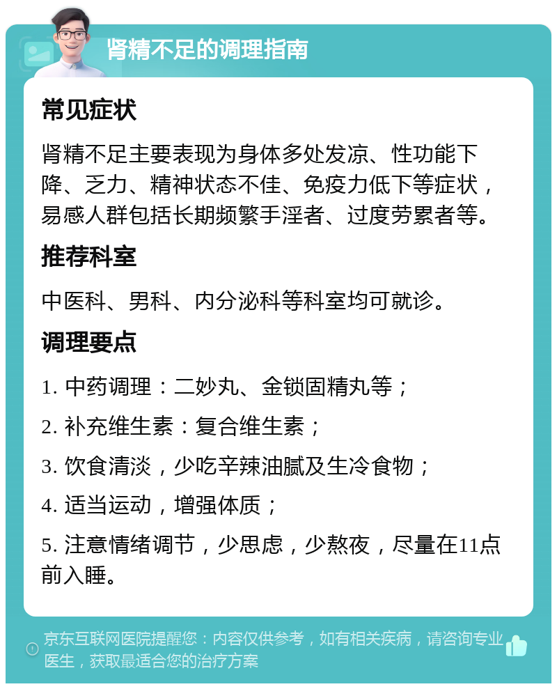 肾精不足的调理指南 常见症状 肾精不足主要表现为身体多处发凉、性功能下降、乏力、精神状态不佳、免疫力低下等症状，易感人群包括长期频繁手淫者、过度劳累者等。 推荐科室 中医科、男科、内分泌科等科室均可就诊。 调理要点 1. 中药调理：二妙丸、金锁固精丸等； 2. 补充维生素：复合维生素； 3. 饮食清淡，少吃辛辣油腻及生冷食物； 4. 适当运动，增强体质； 5. 注意情绪调节，少思虑，少熬夜，尽量在11点前入睡。