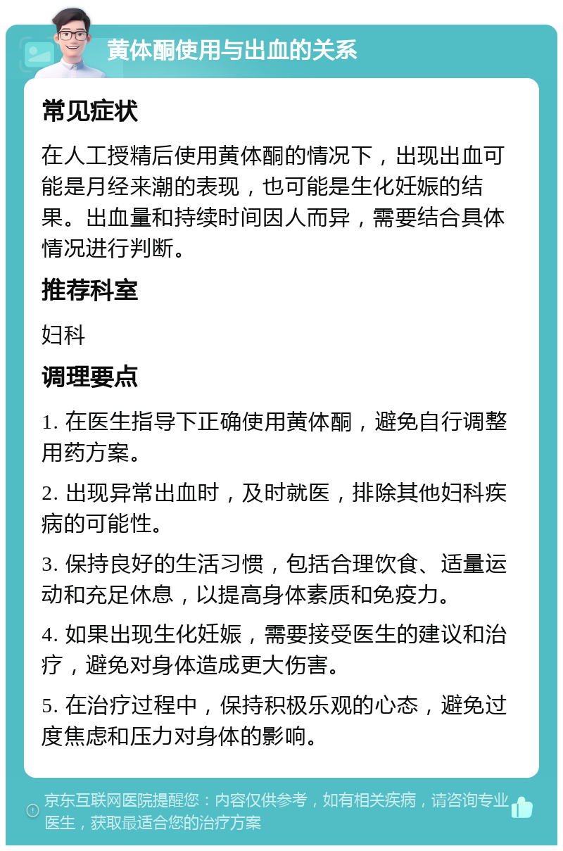 黄体酮使用与出血的关系 常见症状 在人工授精后使用黄体酮的情况下，出现出血可能是月经来潮的表现，也可能是生化妊娠的结果。出血量和持续时间因人而异，需要结合具体情况进行判断。 推荐科室 妇科 调理要点 1. 在医生指导下正确使用黄体酮，避免自行调整用药方案。 2. 出现异常出血时，及时就医，排除其他妇科疾病的可能性。 3. 保持良好的生活习惯，包括合理饮食、适量运动和充足休息，以提高身体素质和免疫力。 4. 如果出现生化妊娠，需要接受医生的建议和治疗，避免对身体造成更大伤害。 5. 在治疗过程中，保持积极乐观的心态，避免过度焦虑和压力对身体的影响。