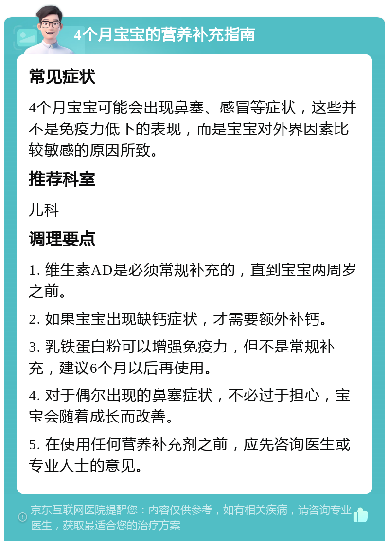 4个月宝宝的营养补充指南 常见症状 4个月宝宝可能会出现鼻塞、感冒等症状，这些并不是免疫力低下的表现，而是宝宝对外界因素比较敏感的原因所致。 推荐科室 儿科 调理要点 1. 维生素AD是必须常规补充的，直到宝宝两周岁之前。 2. 如果宝宝出现缺钙症状，才需要额外补钙。 3. 乳铁蛋白粉可以增强免疫力，但不是常规补充，建议6个月以后再使用。 4. 对于偶尔出现的鼻塞症状，不必过于担心，宝宝会随着成长而改善。 5. 在使用任何营养补充剂之前，应先咨询医生或专业人士的意见。