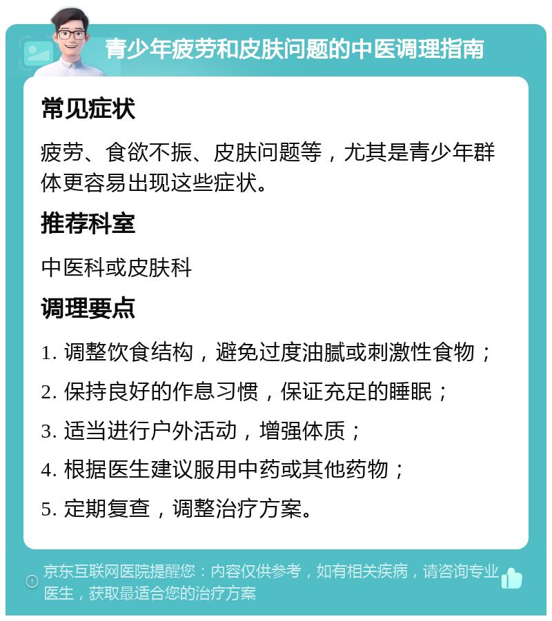 青少年疲劳和皮肤问题的中医调理指南 常见症状 疲劳、食欲不振、皮肤问题等，尤其是青少年群体更容易出现这些症状。 推荐科室 中医科或皮肤科 调理要点 1. 调整饮食结构，避免过度油腻或刺激性食物； 2. 保持良好的作息习惯，保证充足的睡眠； 3. 适当进行户外活动，增强体质； 4. 根据医生建议服用中药或其他药物； 5. 定期复查，调整治疗方案。