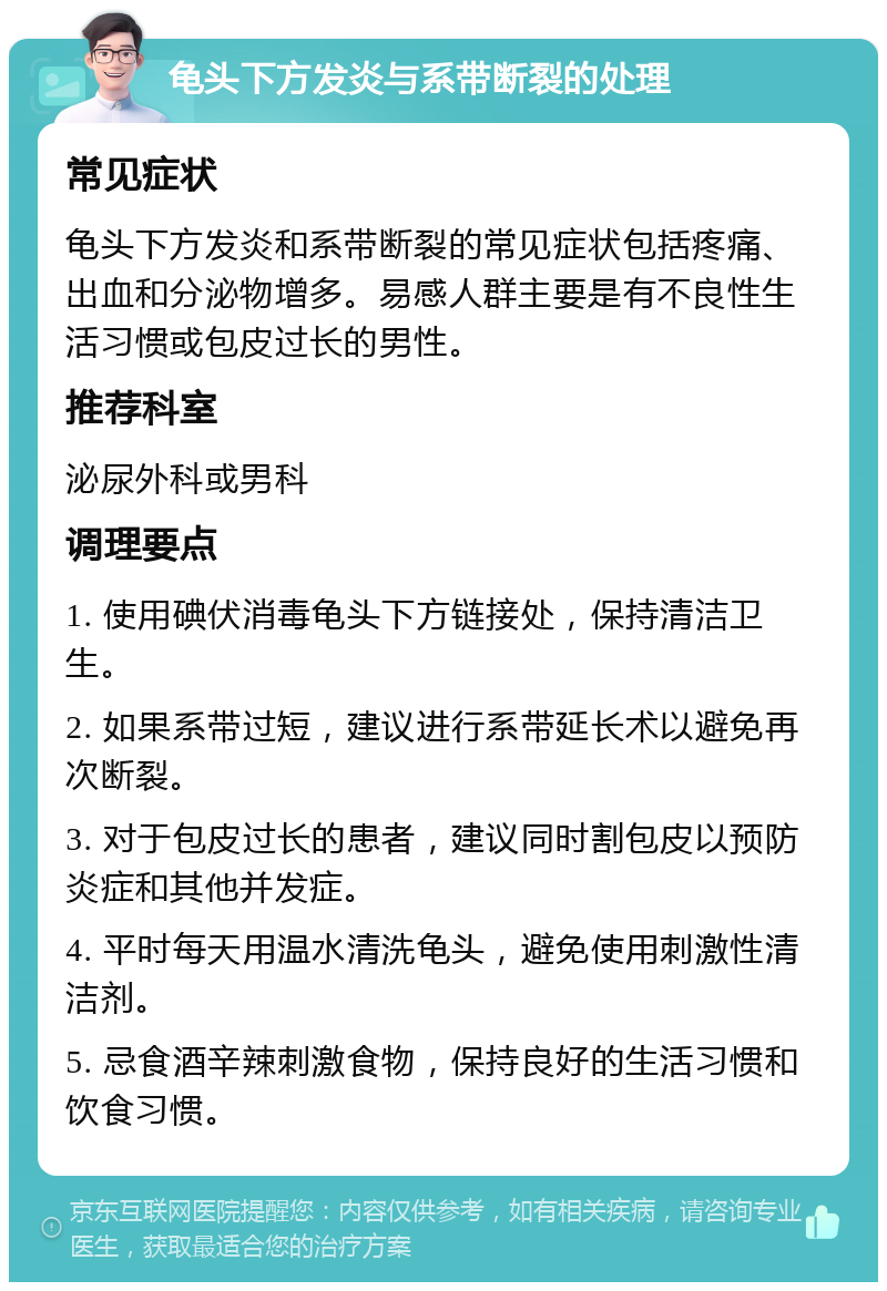 龟头下方发炎与系带断裂的处理 常见症状 龟头下方发炎和系带断裂的常见症状包括疼痛、出血和分泌物增多。易感人群主要是有不良性生活习惯或包皮过长的男性。 推荐科室 泌尿外科或男科 调理要点 1. 使用碘伏消毒龟头下方链接处，保持清洁卫生。 2. 如果系带过短，建议进行系带延长术以避免再次断裂。 3. 对于包皮过长的患者，建议同时割包皮以预防炎症和其他并发症。 4. 平时每天用温水清洗龟头，避免使用刺激性清洁剂。 5. 忌食酒辛辣刺激食物，保持良好的生活习惯和饮食习惯。