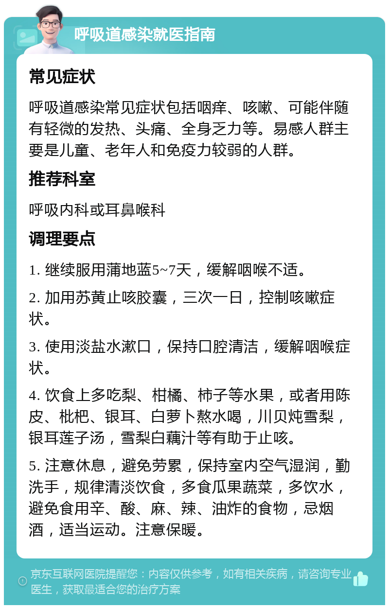 呼吸道感染就医指南 常见症状 呼吸道感染常见症状包括咽痒、咳嗽、可能伴随有轻微的发热、头痛、全身乏力等。易感人群主要是儿童、老年人和免疫力较弱的人群。 推荐科室 呼吸内科或耳鼻喉科 调理要点 1. 继续服用蒲地蓝5~7天，缓解咽喉不适。 2. 加用苏黄止咳胶囊，三次一日，控制咳嗽症状。 3. 使用淡盐水漱口，保持口腔清洁，缓解咽喉症状。 4. 饮食上多吃梨、柑橘、柿子等水果，或者用陈皮、枇杷、银耳、白萝卜熬水喝，川贝炖雪梨，银耳莲子汤，雪梨白藕汁等有助于止咳。 5. 注意休息，避免劳累，保持室内空气湿润，勤洗手，规律清淡饮食，多食瓜果蔬菜，多饮水，避免食用辛、酸、麻、辣、油炸的食物，忌烟酒，适当运动。注意保暖。