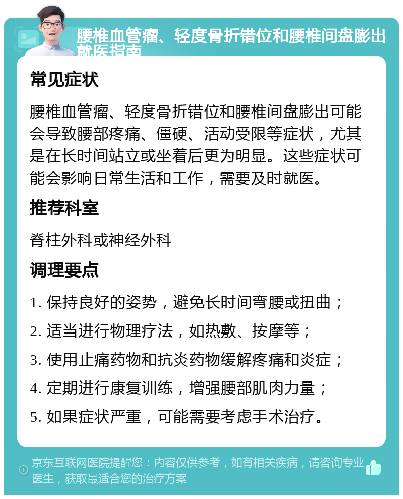 腰椎血管瘤、轻度骨折错位和腰椎间盘膨出就医指南 常见症状 腰椎血管瘤、轻度骨折错位和腰椎间盘膨出可能会导致腰部疼痛、僵硬、活动受限等症状，尤其是在长时间站立或坐着后更为明显。这些症状可能会影响日常生活和工作，需要及时就医。 推荐科室 脊柱外科或神经外科 调理要点 1. 保持良好的姿势，避免长时间弯腰或扭曲； 2. 适当进行物理疗法，如热敷、按摩等； 3. 使用止痛药物和抗炎药物缓解疼痛和炎症； 4. 定期进行康复训练，增强腰部肌肉力量； 5. 如果症状严重，可能需要考虑手术治疗。