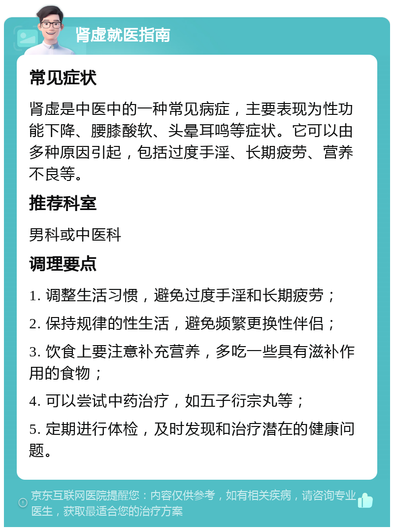 肾虚就医指南 常见症状 肾虚是中医中的一种常见病症，主要表现为性功能下降、腰膝酸软、头晕耳鸣等症状。它可以由多种原因引起，包括过度手淫、长期疲劳、营养不良等。 推荐科室 男科或中医科 调理要点 1. 调整生活习惯，避免过度手淫和长期疲劳； 2. 保持规律的性生活，避免频繁更换性伴侣； 3. 饮食上要注意补充营养，多吃一些具有滋补作用的食物； 4. 可以尝试中药治疗，如五子衍宗丸等； 5. 定期进行体检，及时发现和治疗潜在的健康问题。