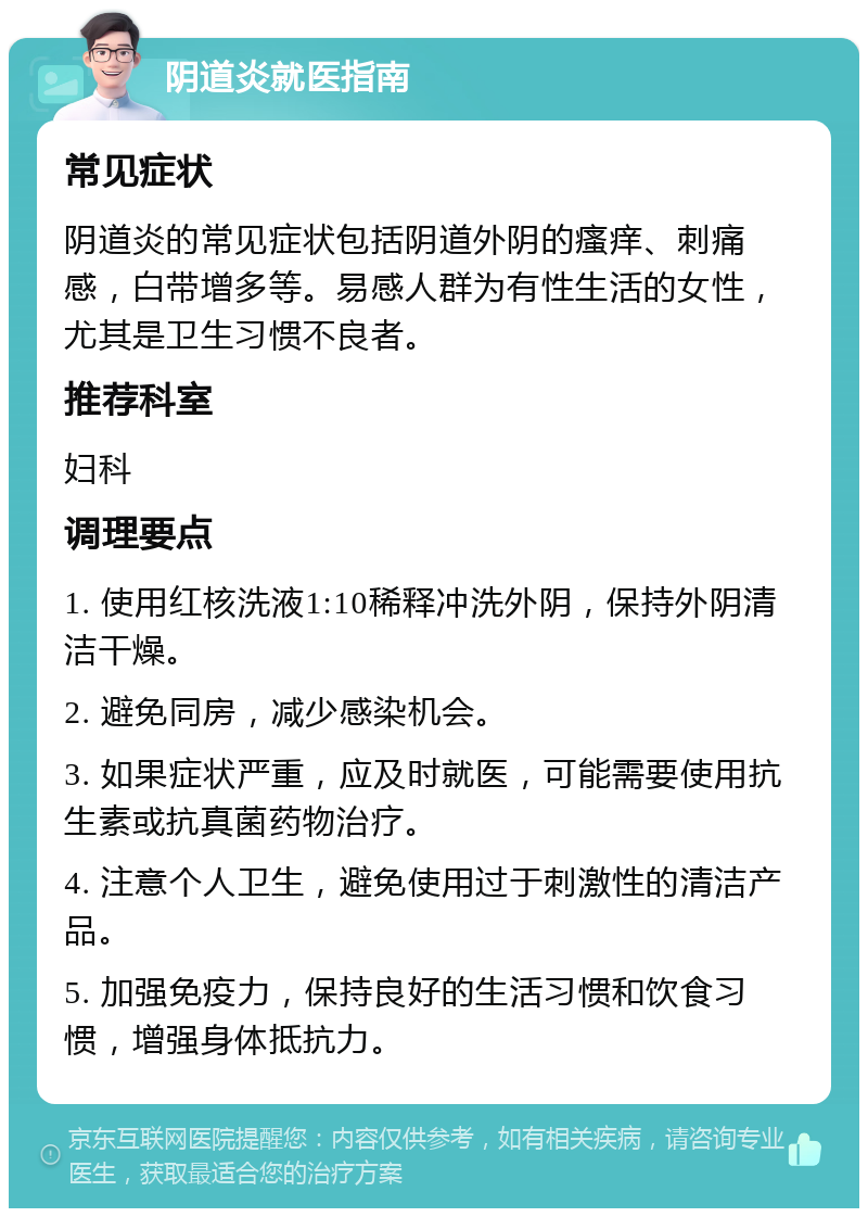 阴道炎就医指南 常见症状 阴道炎的常见症状包括阴道外阴的瘙痒、刺痛感，白带增多等。易感人群为有性生活的女性，尤其是卫生习惯不良者。 推荐科室 妇科 调理要点 1. 使用红核洗液1:10稀释冲洗外阴，保持外阴清洁干燥。 2. 避免同房，减少感染机会。 3. 如果症状严重，应及时就医，可能需要使用抗生素或抗真菌药物治疗。 4. 注意个人卫生，避免使用过于刺激性的清洁产品。 5. 加强免疫力，保持良好的生活习惯和饮食习惯，增强身体抵抗力。