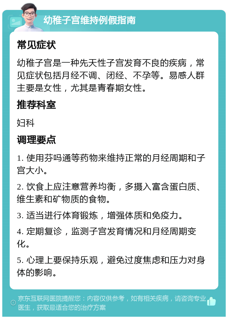 幼稚子宫维持例假指南 常见症状 幼稚子宫是一种先天性子宫发育不良的疾病，常见症状包括月经不调、闭经、不孕等。易感人群主要是女性，尤其是青春期女性。 推荐科室 妇科 调理要点 1. 使用芬吗通等药物来维持正常的月经周期和子宫大小。 2. 饮食上应注意营养均衡，多摄入富含蛋白质、维生素和矿物质的食物。 3. 适当进行体育锻炼，增强体质和免疫力。 4. 定期复诊，监测子宫发育情况和月经周期变化。 5. 心理上要保持乐观，避免过度焦虑和压力对身体的影响。