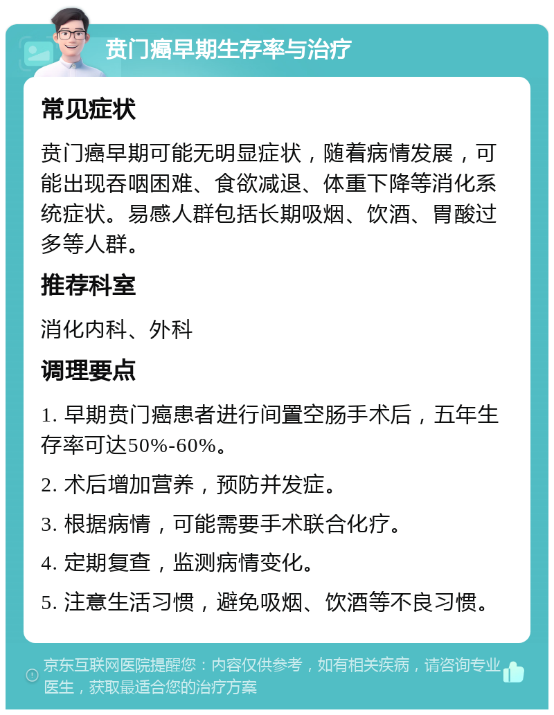 贲门癌早期生存率与治疗 常见症状 贲门癌早期可能无明显症状，随着病情发展，可能出现吞咽困难、食欲减退、体重下降等消化系统症状。易感人群包括长期吸烟、饮酒、胃酸过多等人群。 推荐科室 消化内科、外科 调理要点 1. 早期贲门癌患者进行间置空肠手术后，五年生存率可达50%-60%。 2. 术后增加营养，预防并发症。 3. 根据病情，可能需要手术联合化疗。 4. 定期复查，监测病情变化。 5. 注意生活习惯，避免吸烟、饮酒等不良习惯。