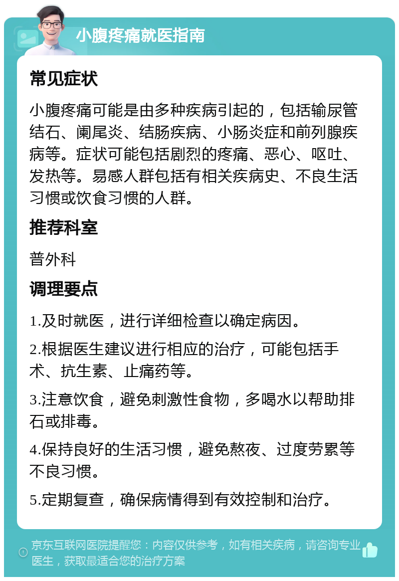 小腹疼痛就医指南 常见症状 小腹疼痛可能是由多种疾病引起的，包括输尿管结石、阑尾炎、结肠疾病、小肠炎症和前列腺疾病等。症状可能包括剧烈的疼痛、恶心、呕吐、发热等。易感人群包括有相关疾病史、不良生活习惯或饮食习惯的人群。 推荐科室 普外科 调理要点 1.及时就医，进行详细检查以确定病因。 2.根据医生建议进行相应的治疗，可能包括手术、抗生素、止痛药等。 3.注意饮食，避免刺激性食物，多喝水以帮助排石或排毒。 4.保持良好的生活习惯，避免熬夜、过度劳累等不良习惯。 5.定期复查，确保病情得到有效控制和治疗。