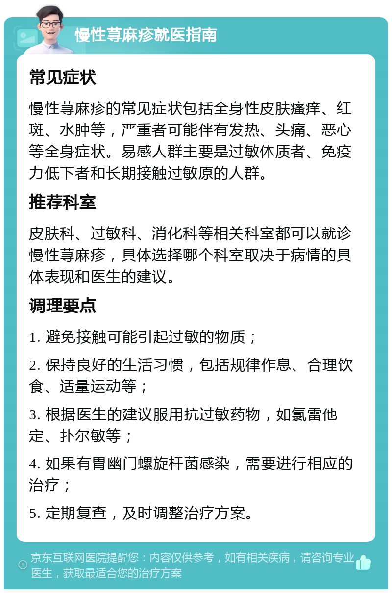 慢性荨麻疹就医指南 常见症状 慢性荨麻疹的常见症状包括全身性皮肤瘙痒、红斑、水肿等，严重者可能伴有发热、头痛、恶心等全身症状。易感人群主要是过敏体质者、免疫力低下者和长期接触过敏原的人群。 推荐科室 皮肤科、过敏科、消化科等相关科室都可以就诊慢性荨麻疹，具体选择哪个科室取决于病情的具体表现和医生的建议。 调理要点 1. 避免接触可能引起过敏的物质； 2. 保持良好的生活习惯，包括规律作息、合理饮食、适量运动等； 3. 根据医生的建议服用抗过敏药物，如氯雷他定、扑尔敏等； 4. 如果有胃幽门螺旋杆菌感染，需要进行相应的治疗； 5. 定期复查，及时调整治疗方案。