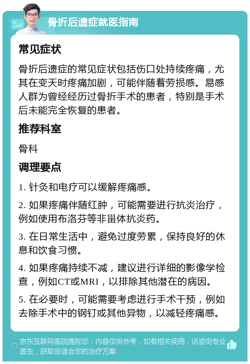 骨折后遗症就医指南 常见症状 骨折后遗症的常见症状包括伤口处持续疼痛，尤其在变天时疼痛加剧，可能伴随着劳损感。易感人群为曾经经历过骨折手术的患者，特别是手术后未能完全恢复的患者。 推荐科室 骨科 调理要点 1. 针灸和电疗可以缓解疼痛感。 2. 如果疼痛伴随红肿，可能需要进行抗炎治疗，例如使用布洛芬等非甾体抗炎药。 3. 在日常生活中，避免过度劳累，保持良好的休息和饮食习惯。 4. 如果疼痛持续不减，建议进行详细的影像学检查，例如CT或MRI，以排除其他潜在的病因。 5. 在必要时，可能需要考虑进行手术干预，例如去除手术中的钢钉或其他异物，以减轻疼痛感。