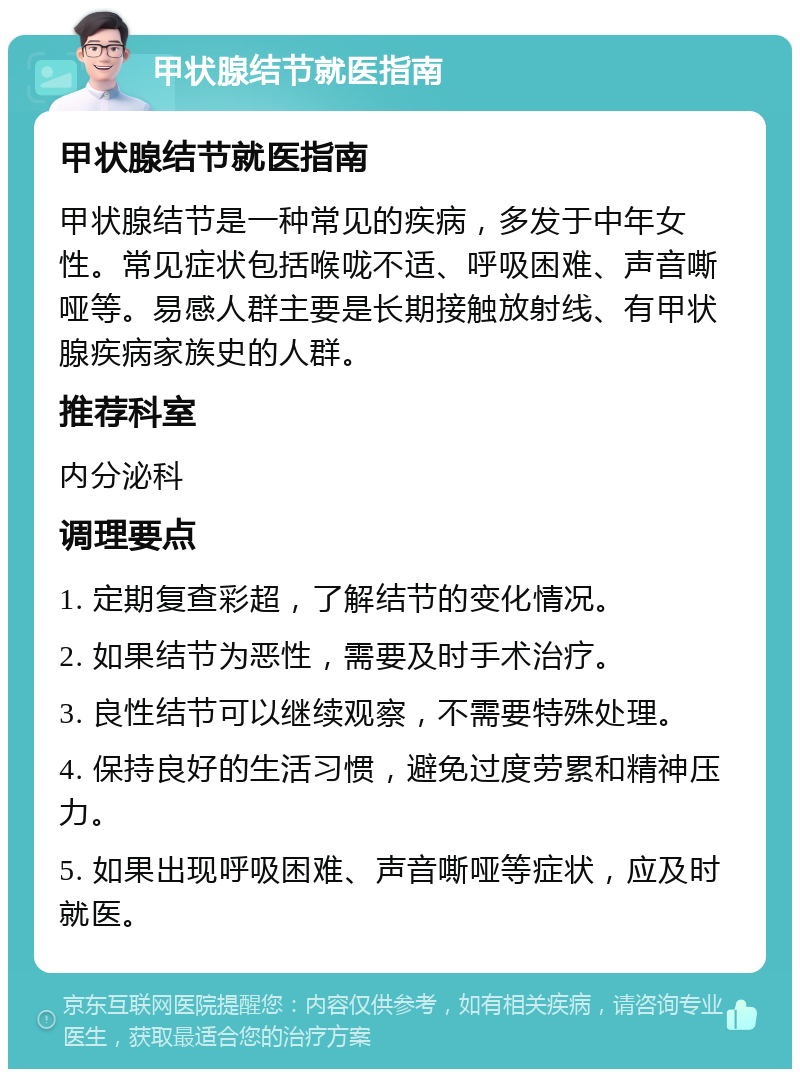 甲状腺结节就医指南 甲状腺结节就医指南 甲状腺结节是一种常见的疾病，多发于中年女性。常见症状包括喉咙不适、呼吸困难、声音嘶哑等。易感人群主要是长期接触放射线、有甲状腺疾病家族史的人群。 推荐科室 内分泌科 调理要点 1. 定期复查彩超，了解结节的变化情况。 2. 如果结节为恶性，需要及时手术治疗。 3. 良性结节可以继续观察，不需要特殊处理。 4. 保持良好的生活习惯，避免过度劳累和精神压力。 5. 如果出现呼吸困难、声音嘶哑等症状，应及时就医。