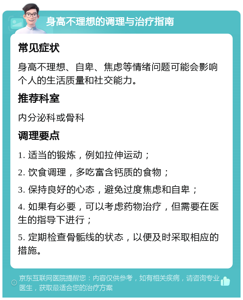 身高不理想的调理与治疗指南 常见症状 身高不理想、自卑、焦虑等情绪问题可能会影响个人的生活质量和社交能力。 推荐科室 内分泌科或骨科 调理要点 1. 适当的锻炼，例如拉伸运动； 2. 饮食调理，多吃富含钙质的食物； 3. 保持良好的心态，避免过度焦虑和自卑； 4. 如果有必要，可以考虑药物治疗，但需要在医生的指导下进行； 5. 定期检查骨骺线的状态，以便及时采取相应的措施。