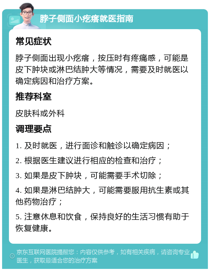 脖子侧面小疙瘩就医指南 常见症状 脖子侧面出现小疙瘩，按压时有疼痛感，可能是皮下肿块或淋巴结肿大等情况，需要及时就医以确定病因和治疗方案。 推荐科室 皮肤科或外科 调理要点 1. 及时就医，进行面诊和触诊以确定病因； 2. 根据医生建议进行相应的检查和治疗； 3. 如果是皮下肿块，可能需要手术切除； 4. 如果是淋巴结肿大，可能需要服用抗生素或其他药物治疗； 5. 注意休息和饮食，保持良好的生活习惯有助于恢复健康。