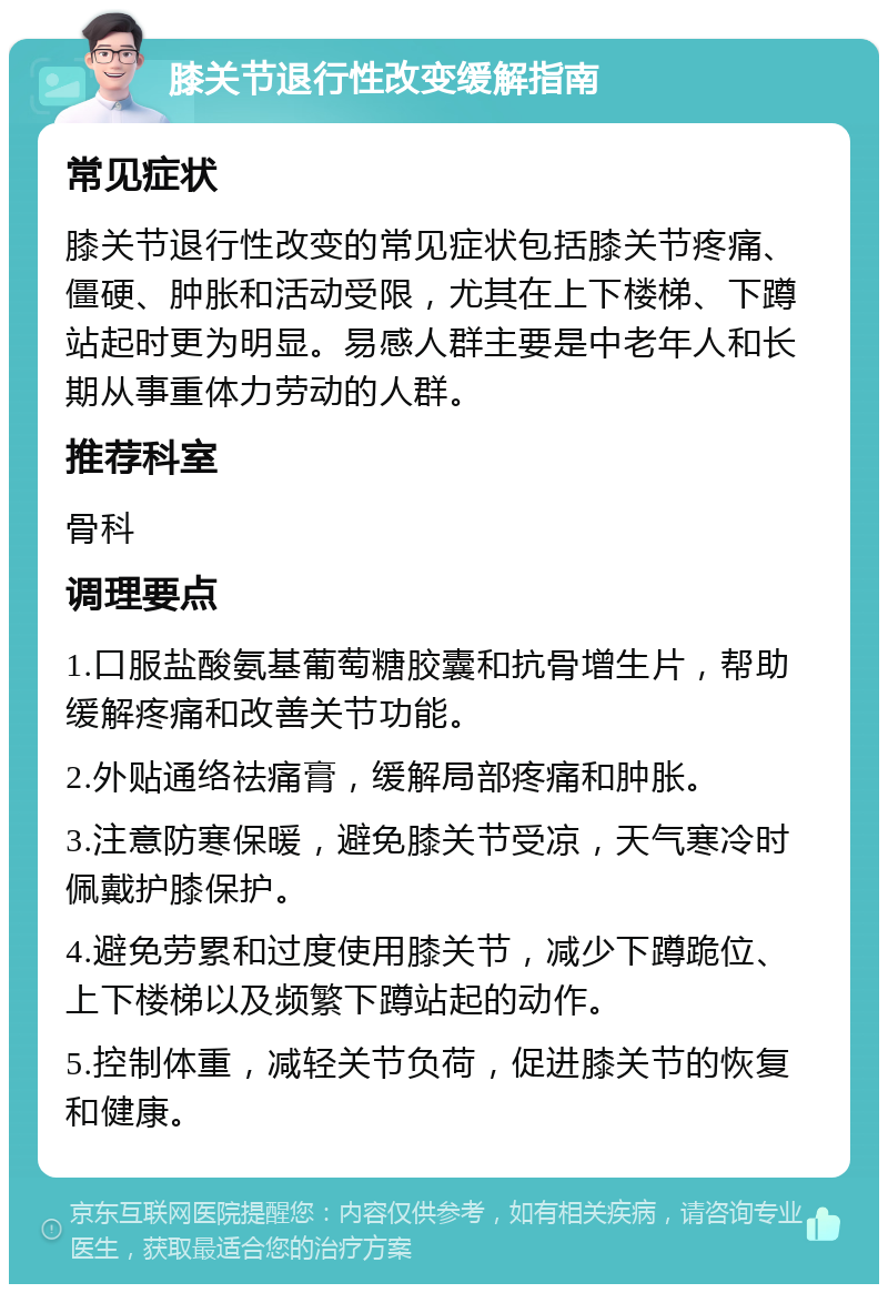 膝关节退行性改变缓解指南 常见症状 膝关节退行性改变的常见症状包括膝关节疼痛、僵硬、肿胀和活动受限，尤其在上下楼梯、下蹲站起时更为明显。易感人群主要是中老年人和长期从事重体力劳动的人群。 推荐科室 骨科 调理要点 1.口服盐酸氨基葡萄糖胶囊和抗骨增生片，帮助缓解疼痛和改善关节功能。 2.外贴通络祛痛膏，缓解局部疼痛和肿胀。 3.注意防寒保暖，避免膝关节受凉，天气寒冷时佩戴护膝保护。 4.避免劳累和过度使用膝关节，减少下蹲跪位、上下楼梯以及频繁下蹲站起的动作。 5.控制体重，减轻关节负荷，促进膝关节的恢复和健康。