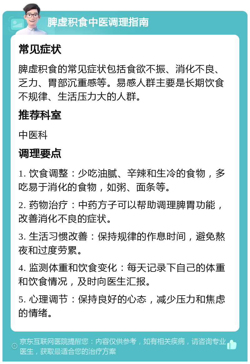 脾虚积食中医调理指南 常见症状 脾虚积食的常见症状包括食欲不振、消化不良、乏力、胃部沉重感等。易感人群主要是长期饮食不规律、生活压力大的人群。 推荐科室 中医科 调理要点 1. 饮食调整：少吃油腻、辛辣和生冷的食物，多吃易于消化的食物，如粥、面条等。 2. 药物治疗：中药方子可以帮助调理脾胃功能，改善消化不良的症状。 3. 生活习惯改善：保持规律的作息时间，避免熬夜和过度劳累。 4. 监测体重和饮食变化：每天记录下自己的体重和饮食情况，及时向医生汇报。 5. 心理调节：保持良好的心态，减少压力和焦虑的情绪。