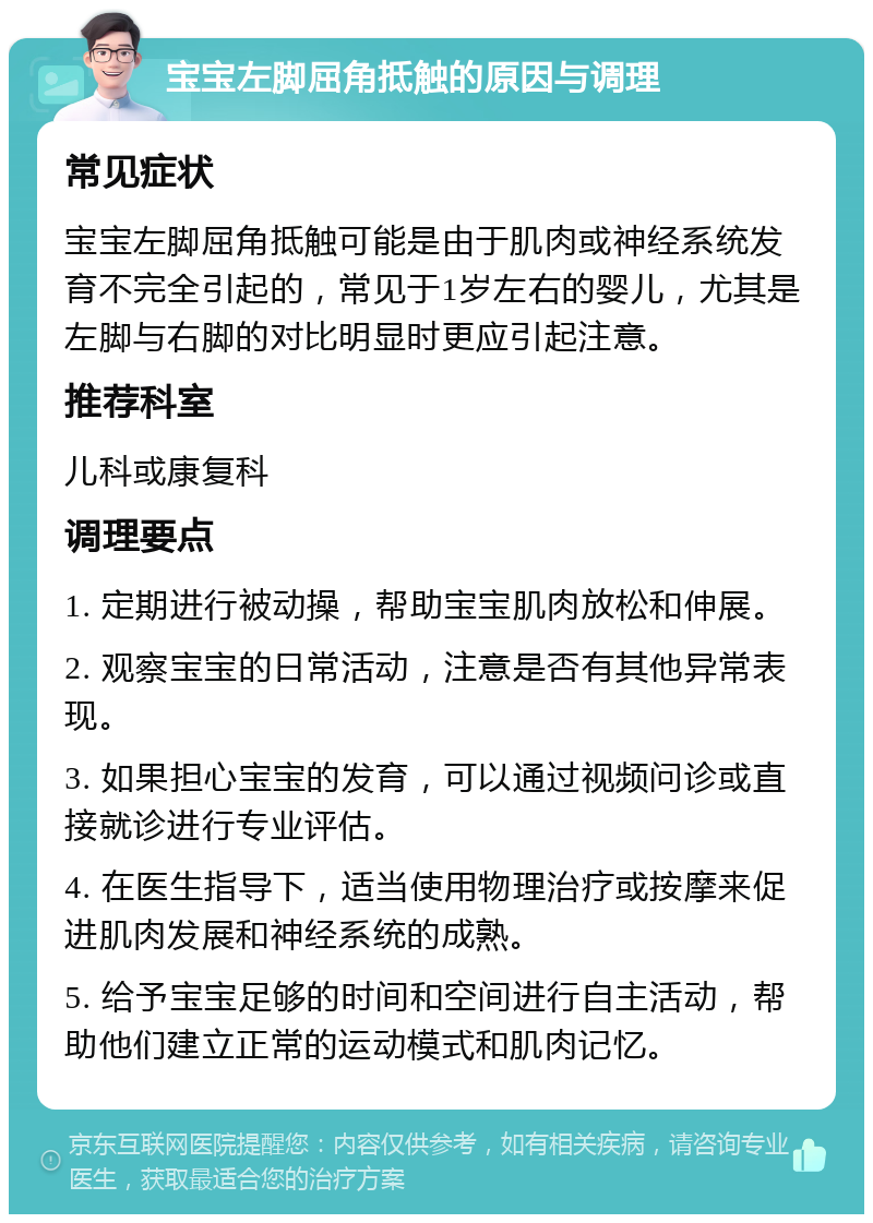 宝宝左脚屈角抵触的原因与调理 常见症状 宝宝左脚屈角抵触可能是由于肌肉或神经系统发育不完全引起的，常见于1岁左右的婴儿，尤其是左脚与右脚的对比明显时更应引起注意。 推荐科室 儿科或康复科 调理要点 1. 定期进行被动操，帮助宝宝肌肉放松和伸展。 2. 观察宝宝的日常活动，注意是否有其他异常表现。 3. 如果担心宝宝的发育，可以通过视频问诊或直接就诊进行专业评估。 4. 在医生指导下，适当使用物理治疗或按摩来促进肌肉发展和神经系统的成熟。 5. 给予宝宝足够的时间和空间进行自主活动，帮助他们建立正常的运动模式和肌肉记忆。