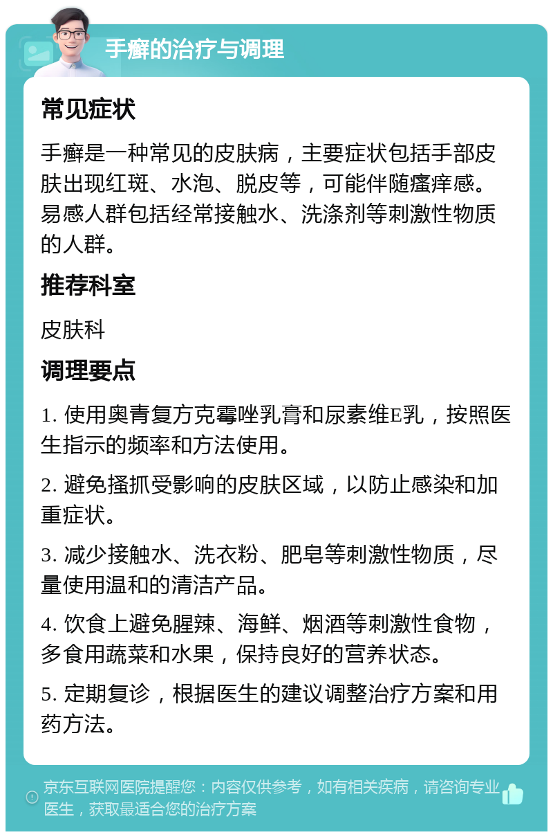 手癣的治疗与调理 常见症状 手癣是一种常见的皮肤病，主要症状包括手部皮肤出现红斑、水泡、脱皮等，可能伴随瘙痒感。易感人群包括经常接触水、洗涤剂等刺激性物质的人群。 推荐科室 皮肤科 调理要点 1. 使用奥青复方克霉唑乳膏和尿素维E乳，按照医生指示的频率和方法使用。 2. 避免搔抓受影响的皮肤区域，以防止感染和加重症状。 3. 减少接触水、洗衣粉、肥皂等刺激性物质，尽量使用温和的清洁产品。 4. 饮食上避免腥辣、海鲜、烟酒等刺激性食物，多食用蔬菜和水果，保持良好的营养状态。 5. 定期复诊，根据医生的建议调整治疗方案和用药方法。