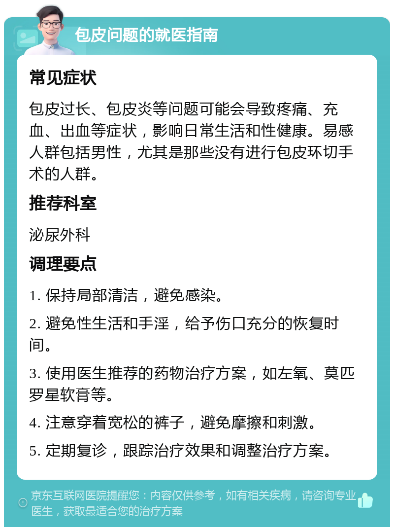 包皮问题的就医指南 常见症状 包皮过长、包皮炎等问题可能会导致疼痛、充血、出血等症状，影响日常生活和性健康。易感人群包括男性，尤其是那些没有进行包皮环切手术的人群。 推荐科室 泌尿外科 调理要点 1. 保持局部清洁，避免感染。 2. 避免性生活和手淫，给予伤口充分的恢复时间。 3. 使用医生推荐的药物治疗方案，如左氧、莫匹罗星软膏等。 4. 注意穿着宽松的裤子，避免摩擦和刺激。 5. 定期复诊，跟踪治疗效果和调整治疗方案。