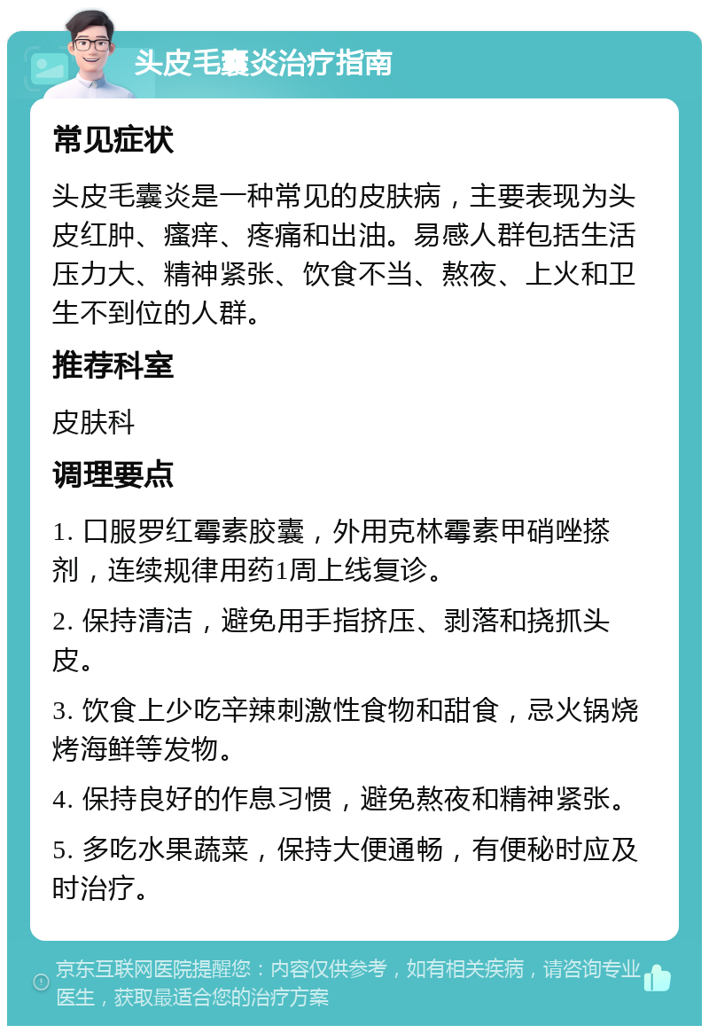 头皮毛囊炎治疗指南 常见症状 头皮毛囊炎是一种常见的皮肤病，主要表现为头皮红肿、瘙痒、疼痛和出油。易感人群包括生活压力大、精神紧张、饮食不当、熬夜、上火和卫生不到位的人群。 推荐科室 皮肤科 调理要点 1. 口服罗红霉素胶囊，外用克林霉素甲硝唑搽剂，连续规律用药1周上线复诊。 2. 保持清洁，避免用手指挤压、剥落和挠抓头皮。 3. 饮食上少吃辛辣刺激性食物和甜食，忌火锅烧烤海鲜等发物。 4. 保持良好的作息习惯，避免熬夜和精神紧张。 5. 多吃水果蔬菜，保持大便通畅，有便秘时应及时治疗。