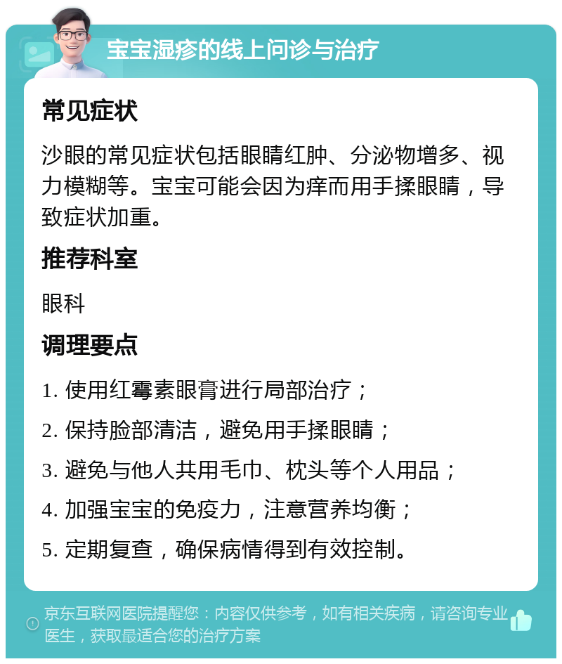 宝宝湿疹的线上问诊与治疗 常见症状 沙眼的常见症状包括眼睛红肿、分泌物增多、视力模糊等。宝宝可能会因为痒而用手揉眼睛，导致症状加重。 推荐科室 眼科 调理要点 1. 使用红霉素眼膏进行局部治疗； 2. 保持脸部清洁，避免用手揉眼睛； 3. 避免与他人共用毛巾、枕头等个人用品； 4. 加强宝宝的免疫力，注意营养均衡； 5. 定期复查，确保病情得到有效控制。