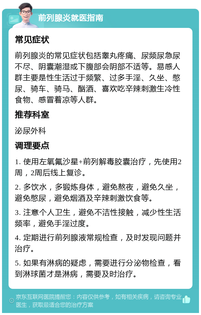 前列腺炎就医指南 常见症状 前列腺炎的常见症状包括睾丸疼痛、尿频尿急尿不尽、阴囊潮湿或下腹部会阴部不适等。易感人群主要是性生活过于频繁、过多手淫、久坐、憋尿、骑车、骑马、酗酒、喜欢吃辛辣刺激生冷性食物、感冒着凉等人群。 推荐科室 泌尿外科 调理要点 1. 使用左氧氟沙星+前列解毒胶囊治疗，先使用2周，2周后线上复诊。 2. 多饮水，多锻炼身体，避免熬夜，避免久坐，避免憋尿，避免烟酒及辛辣刺激饮食等。 3. 注意个人卫生，避免不洁性接触，减少性生活频率，避免手淫过度。 4. 定期进行前列腺液常规检查，及时发现问题并治疗。 5. 如果有淋病的疑虑，需要进行分泌物检查，看到淋球菌才是淋病，需要及时治疗。