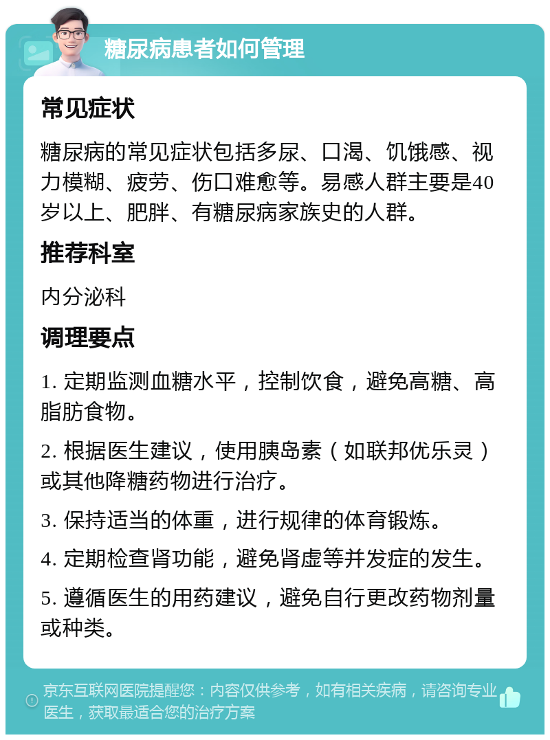 糖尿病患者如何管理 常见症状 糖尿病的常见症状包括多尿、口渴、饥饿感、视力模糊、疲劳、伤口难愈等。易感人群主要是40岁以上、肥胖、有糖尿病家族史的人群。 推荐科室 内分泌科 调理要点 1. 定期监测血糖水平，控制饮食，避免高糖、高脂肪食物。 2. 根据医生建议，使用胰岛素（如联邦优乐灵）或其他降糖药物进行治疗。 3. 保持适当的体重，进行规律的体育锻炼。 4. 定期检查肾功能，避免肾虚等并发症的发生。 5. 遵循医生的用药建议，避免自行更改药物剂量或种类。