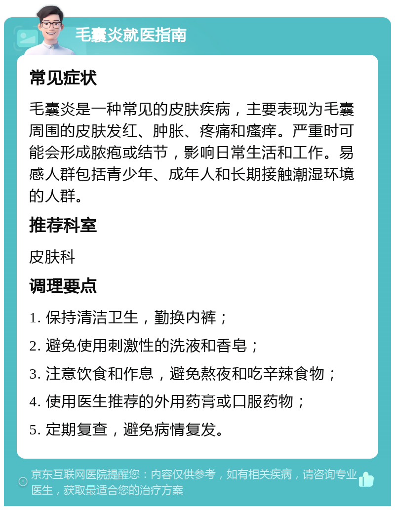 毛囊炎就医指南 常见症状 毛囊炎是一种常见的皮肤疾病，主要表现为毛囊周围的皮肤发红、肿胀、疼痛和瘙痒。严重时可能会形成脓疱或结节，影响日常生活和工作。易感人群包括青少年、成年人和长期接触潮湿环境的人群。 推荐科室 皮肤科 调理要点 1. 保持清洁卫生，勤换内裤； 2. 避免使用刺激性的洗液和香皂； 3. 注意饮食和作息，避免熬夜和吃辛辣食物； 4. 使用医生推荐的外用药膏或口服药物； 5. 定期复查，避免病情复发。