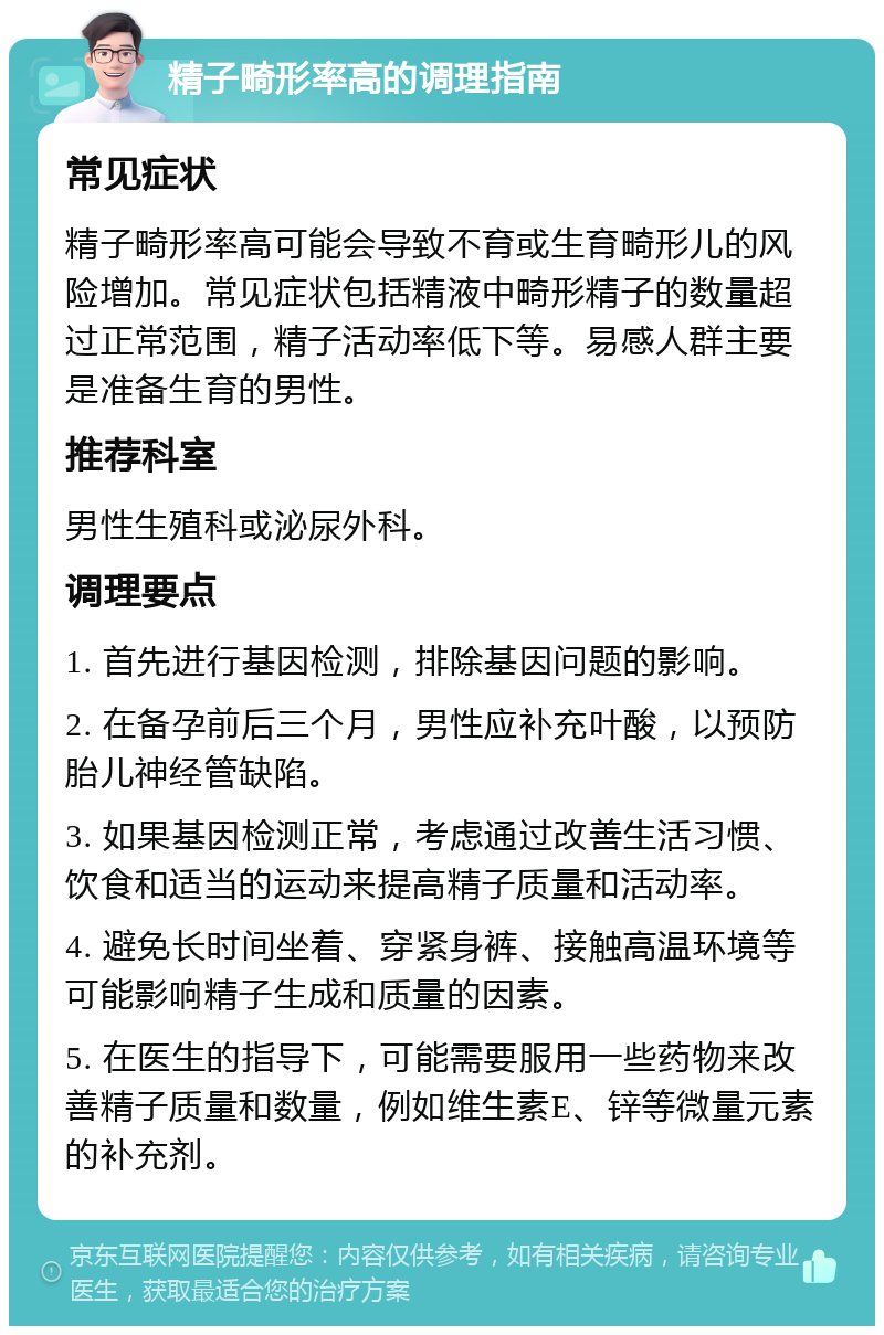 精子畸形率高的调理指南 常见症状 精子畸形率高可能会导致不育或生育畸形儿的风险增加。常见症状包括精液中畸形精子的数量超过正常范围，精子活动率低下等。易感人群主要是准备生育的男性。 推荐科室 男性生殖科或泌尿外科。 调理要点 1. 首先进行基因检测，排除基因问题的影响。 2. 在备孕前后三个月，男性应补充叶酸，以预防胎儿神经管缺陷。 3. 如果基因检测正常，考虑通过改善生活习惯、饮食和适当的运动来提高精子质量和活动率。 4. 避免长时间坐着、穿紧身裤、接触高温环境等可能影响精子生成和质量的因素。 5. 在医生的指导下，可能需要服用一些药物来改善精子质量和数量，例如维生素E、锌等微量元素的补充剂。