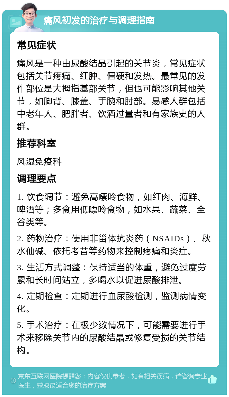 痛风初发的治疗与调理指南 常见症状 痛风是一种由尿酸结晶引起的关节炎，常见症状包括关节疼痛、红肿、僵硬和发热。最常见的发作部位是大拇指基部关节，但也可能影响其他关节，如脚背、膝盖、手腕和肘部。易感人群包括中老年人、肥胖者、饮酒过量者和有家族史的人群。 推荐科室 风湿免疫科 调理要点 1. 饮食调节：避免高嘌呤食物，如红肉、海鲜、啤酒等；多食用低嘌呤食物，如水果、蔬菜、全谷类等。 2. 药物治疗：使用非甾体抗炎药（NSAIDs）、秋水仙碱、依托考昔等药物来控制疼痛和炎症。 3. 生活方式调整：保持适当的体重，避免过度劳累和长时间站立，多喝水以促进尿酸排泄。 4. 定期检查：定期进行血尿酸检测，监测病情变化。 5. 手术治疗：在极少数情况下，可能需要进行手术来移除关节内的尿酸结晶或修复受损的关节结构。