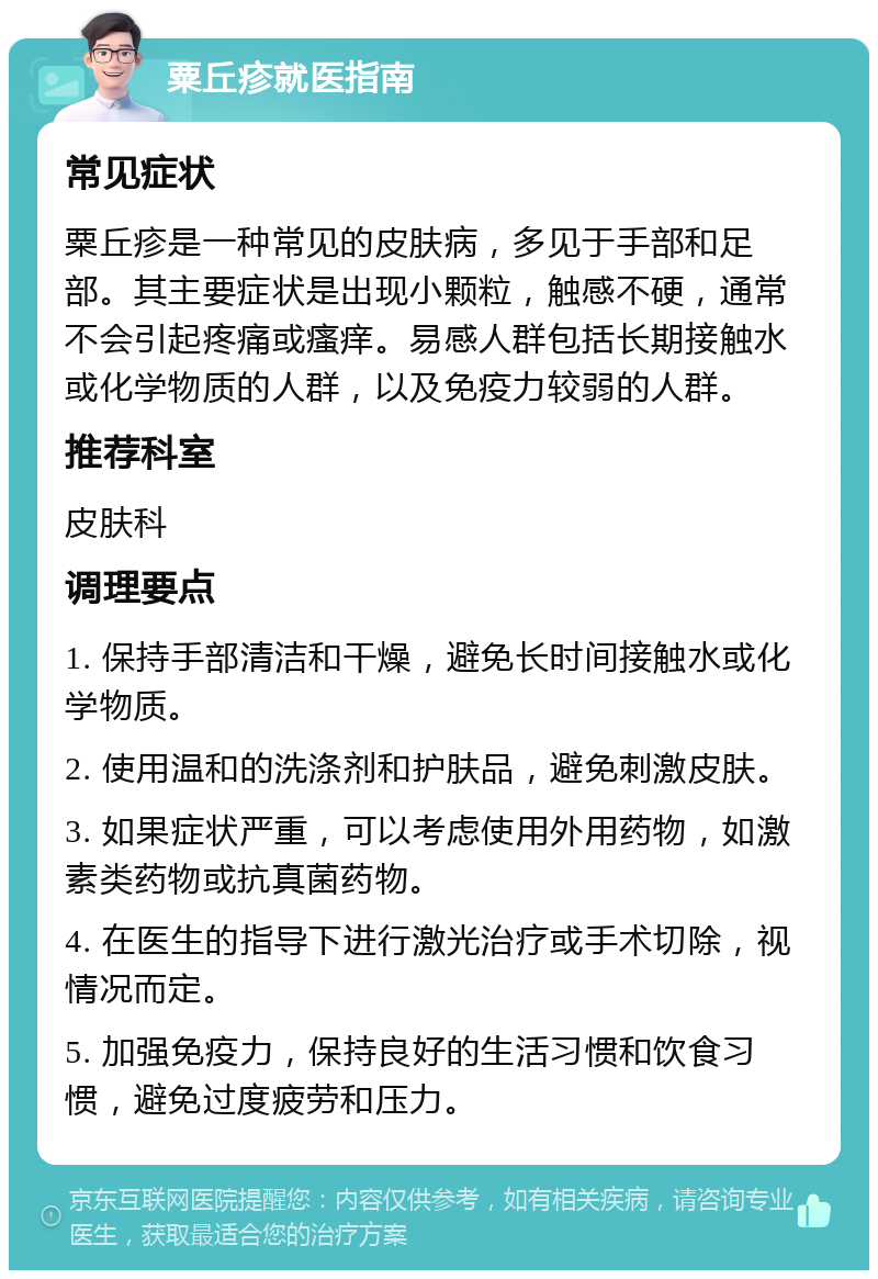 粟丘疹就医指南 常见症状 粟丘疹是一种常见的皮肤病，多见于手部和足部。其主要症状是出现小颗粒，触感不硬，通常不会引起疼痛或瘙痒。易感人群包括长期接触水或化学物质的人群，以及免疫力较弱的人群。 推荐科室 皮肤科 调理要点 1. 保持手部清洁和干燥，避免长时间接触水或化学物质。 2. 使用温和的洗涤剂和护肤品，避免刺激皮肤。 3. 如果症状严重，可以考虑使用外用药物，如激素类药物或抗真菌药物。 4. 在医生的指导下进行激光治疗或手术切除，视情况而定。 5. 加强免疫力，保持良好的生活习惯和饮食习惯，避免过度疲劳和压力。