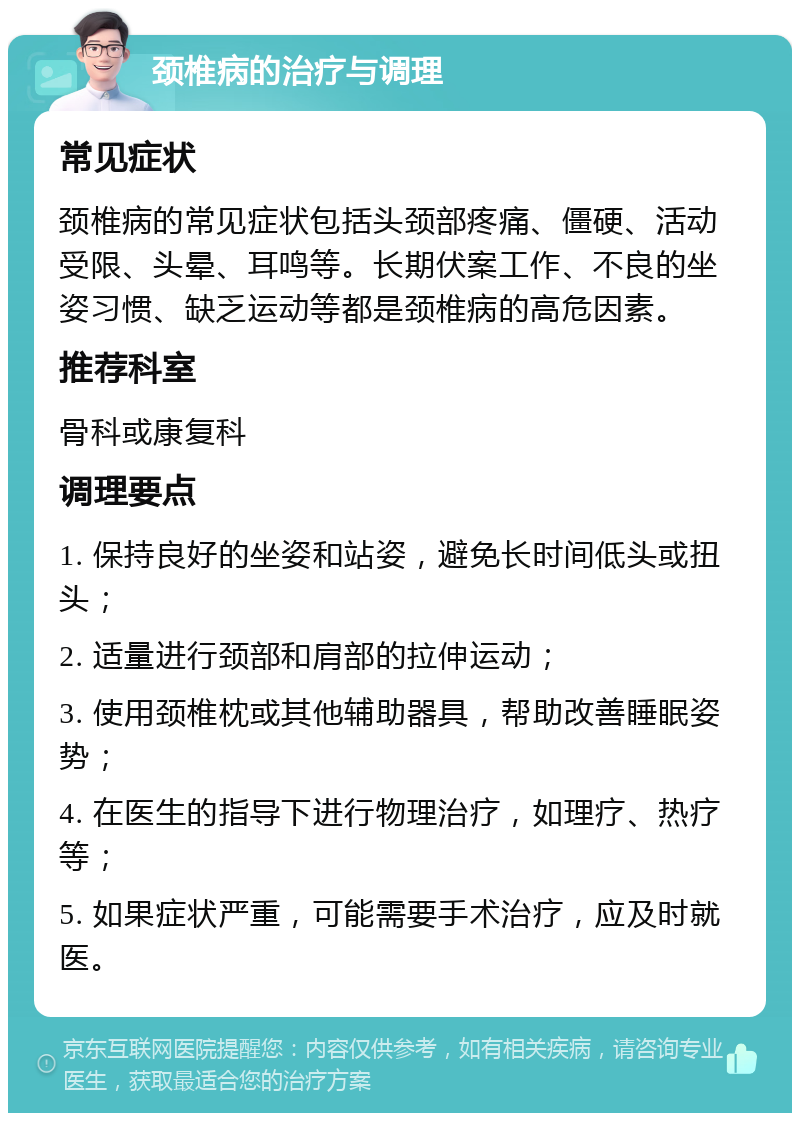 颈椎病的治疗与调理 常见症状 颈椎病的常见症状包括头颈部疼痛、僵硬、活动受限、头晕、耳鸣等。长期伏案工作、不良的坐姿习惯、缺乏运动等都是颈椎病的高危因素。 推荐科室 骨科或康复科 调理要点 1. 保持良好的坐姿和站姿，避免长时间低头或扭头； 2. 适量进行颈部和肩部的拉伸运动； 3. 使用颈椎枕或其他辅助器具，帮助改善睡眠姿势； 4. 在医生的指导下进行物理治疗，如理疗、热疗等； 5. 如果症状严重，可能需要手术治疗，应及时就医。