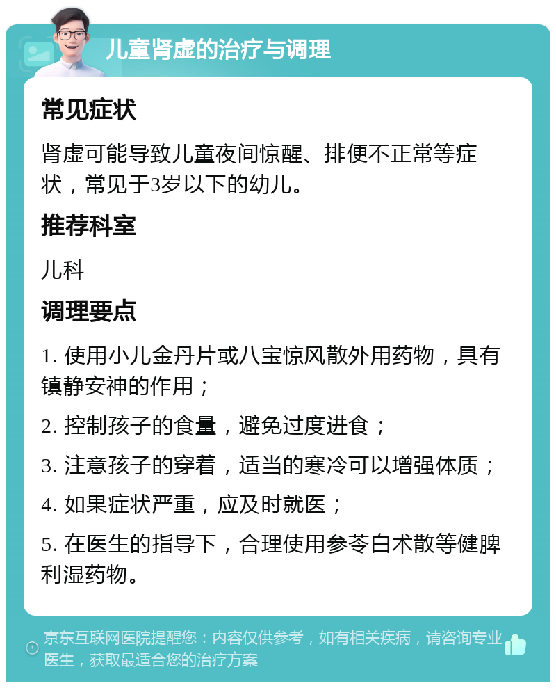 儿童肾虚的治疗与调理 常见症状 肾虚可能导致儿童夜间惊醒、排便不正常等症状，常见于3岁以下的幼儿。 推荐科室 儿科 调理要点 1. 使用小儿金丹片或八宝惊风散外用药物，具有镇静安神的作用； 2. 控制孩子的食量，避免过度进食； 3. 注意孩子的穿着，适当的寒冷可以增强体质； 4. 如果症状严重，应及时就医； 5. 在医生的指导下，合理使用参苓白术散等健脾利湿药物。