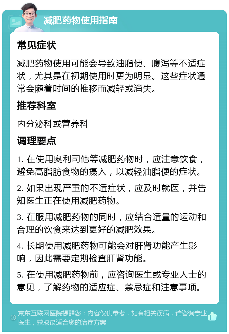 减肥药物使用指南 常见症状 减肥药物使用可能会导致油脂便、腹泻等不适症状，尤其是在初期使用时更为明显。这些症状通常会随着时间的推移而减轻或消失。 推荐科室 内分泌科或营养科 调理要点 1. 在使用奥利司他等减肥药物时，应注意饮食，避免高脂肪食物的摄入，以减轻油脂便的症状。 2. 如果出现严重的不适症状，应及时就医，并告知医生正在使用减肥药物。 3. 在服用减肥药物的同时，应结合适量的运动和合理的饮食来达到更好的减肥效果。 4. 长期使用减肥药物可能会对肝肾功能产生影响，因此需要定期检查肝肾功能。 5. 在使用减肥药物前，应咨询医生或专业人士的意见，了解药物的适应症、禁忌症和注意事项。