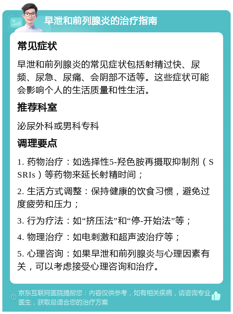 早泄和前列腺炎的治疗指南 常见症状 早泄和前列腺炎的常见症状包括射精过快、尿频、尿急、尿痛、会阴部不适等。这些症状可能会影响个人的生活质量和性生活。 推荐科室 泌尿外科或男科专科 调理要点 1. 药物治疗：如选择性5-羟色胺再摄取抑制剂（SSRIs）等药物来延长射精时间； 2. 生活方式调整：保持健康的饮食习惯，避免过度疲劳和压力； 3. 行为疗法：如“挤压法”和“停-开始法”等； 4. 物理治疗：如电刺激和超声波治疗等； 5. 心理咨询：如果早泄和前列腺炎与心理因素有关，可以考虑接受心理咨询和治疗。