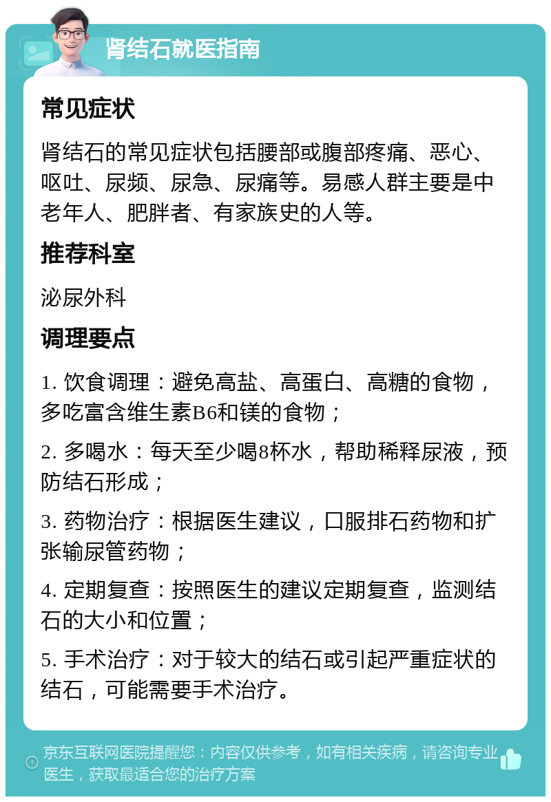 肾结石就医指南 常见症状 肾结石的常见症状包括腰部或腹部疼痛、恶心、呕吐、尿频、尿急、尿痛等。易感人群主要是中老年人、肥胖者、有家族史的人等。 推荐科室 泌尿外科 调理要点 1. 饮食调理：避免高盐、高蛋白、高糖的食物，多吃富含维生素B6和镁的食物； 2. 多喝水：每天至少喝8杯水，帮助稀释尿液，预防结石形成； 3. 药物治疗：根据医生建议，口服排石药物和扩张输尿管药物； 4. 定期复查：按照医生的建议定期复查，监测结石的大小和位置； 5. 手术治疗：对于较大的结石或引起严重症状的结石，可能需要手术治疗。