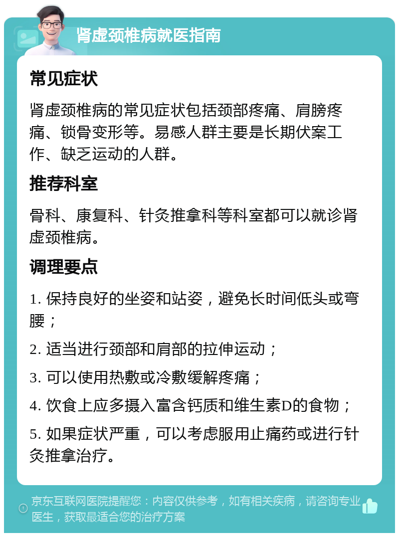 肾虚颈椎病就医指南 常见症状 肾虚颈椎病的常见症状包括颈部疼痛、肩膀疼痛、锁骨变形等。易感人群主要是长期伏案工作、缺乏运动的人群。 推荐科室 骨科、康复科、针灸推拿科等科室都可以就诊肾虚颈椎病。 调理要点 1. 保持良好的坐姿和站姿，避免长时间低头或弯腰； 2. 适当进行颈部和肩部的拉伸运动； 3. 可以使用热敷或冷敷缓解疼痛； 4. 饮食上应多摄入富含钙质和维生素D的食物； 5. 如果症状严重，可以考虑服用止痛药或进行针灸推拿治疗。