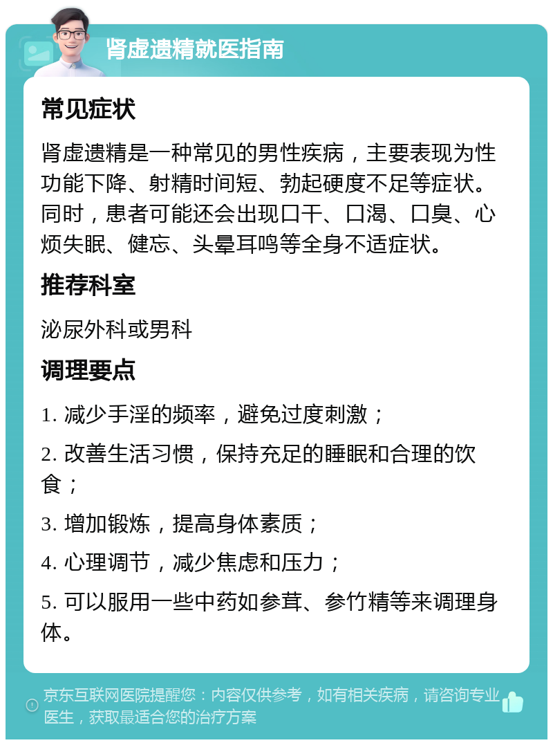 肾虚遗精就医指南 常见症状 肾虚遗精是一种常见的男性疾病，主要表现为性功能下降、射精时间短、勃起硬度不足等症状。同时，患者可能还会出现口干、口渴、口臭、心烦失眠、健忘、头晕耳鸣等全身不适症状。 推荐科室 泌尿外科或男科 调理要点 1. 减少手淫的频率，避免过度刺激； 2. 改善生活习惯，保持充足的睡眠和合理的饮食； 3. 增加锻炼，提高身体素质； 4. 心理调节，减少焦虑和压力； 5. 可以服用一些中药如参茸、参竹精等来调理身体。