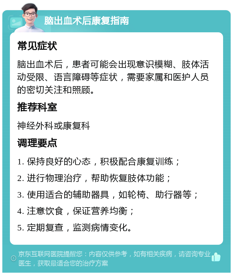 脑出血术后康复指南 常见症状 脑出血术后，患者可能会出现意识模糊、肢体活动受限、语言障碍等症状，需要家属和医护人员的密切关注和照顾。 推荐科室 神经外科或康复科 调理要点 1. 保持良好的心态，积极配合康复训练； 2. 进行物理治疗，帮助恢复肢体功能； 3. 使用适合的辅助器具，如轮椅、助行器等； 4. 注意饮食，保证营养均衡； 5. 定期复查，监测病情变化。