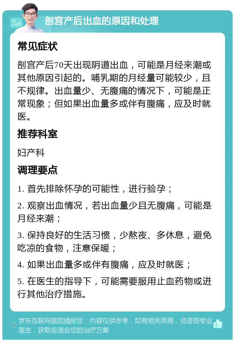 剖宫产后出血的原因和处理 常见症状 剖宫产后70天出现阴道出血，可能是月经来潮或其他原因引起的。哺乳期的月经量可能较少，且不规律。出血量少、无腹痛的情况下，可能是正常现象；但如果出血量多或伴有腹痛，应及时就医。 推荐科室 妇产科 调理要点 1. 首先排除怀孕的可能性，进行验孕； 2. 观察出血情况，若出血量少且无腹痛，可能是月经来潮； 3. 保持良好的生活习惯，少熬夜、多休息，避免吃凉的食物，注意保暖； 4. 如果出血量多或伴有腹痛，应及时就医； 5. 在医生的指导下，可能需要服用止血药物或进行其他治疗措施。